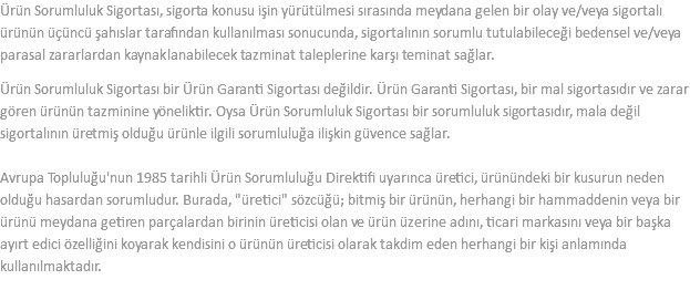 Ürün Sorumluluk Sigortası, sigorta konusu işin yürütülmesi sırasında meydana gelen bir olay ve/veya sigortalı ürünün üçüncü şahıslar tarafından kullanılması sonucunda, sigortalının sorumlu tutulabileceği bedensel ve/veya parasal zararlardan kaynaklanabilecek tazminat taleplerine karşı teminat sağlar. Ürün Sorumluluk Sigortası bir Ürün Garanti Sigortası değildir. Ürün Garanti Sigortası, bir mal sigortasıdır ve zarar gören ürünün tazminine yöneliktir. Oysa Ürün Sorumluluk Sigortası bir sorumluluk sigortasıdır, mala değil sigortalının üretmiş olduğu ürünle ilgili sorumluluğa ilişkin güvence sağlar.  Avrupa Topluluğu'nun 1985 tarihli Ürün Sorumluluğu Direktifi uyarınca üretici, ürünündeki bir kusurun neden olduğu hasardan sorumludur. Burada, "üretici" sözcüğü; bitmiş bir ürünün, herhangi bir hammaddenin veya bir ürünü meydana getiren parçalardan birinin üreticisi olan ve ürün üzerine adını, ticari markasını veya bir başka ayırt edici özelliğini koyarak kendisini o ürünün üreticisi olarak takdim eden herhangi bir kişi anlamında kullanılmaktadır.